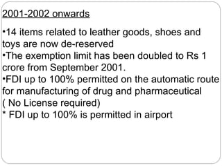 2001-2002 onwards 14 items related to leather goods, shoes and toys are now de-reserved The exemption limit has been doubled to Rs 1 crore from September 2001. FDI up to 100% permitted on the automatic route for manufacturing of drug and pharmaceutical ( No License required) * FDI up to 100% is permitted in airport 