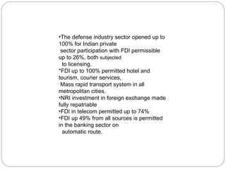 The defense industry sector opened up to 100% for Indian private  sector participation with FDI permissible up to 26%, both  subjected to licensing. *FDI up to 100% permitted hotel and tourism, courier services,  Mass rapid transport system in all metropolitan cities. NRI investment in foreign exchange made fully repatriable FDI in telecom permitted up to 74%  FDI up 49% from all sources is permitted in the banking sector on automatic route. 
