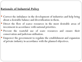 Rationale of Industrial Policy Correct the imbalance in the development of industries and help bring about a desirable balance and diversification in them. Direct the flow of scarce resources in the most desirable areas of investment in accordance with national priorities. Prevent the wasteful use of scare resources and ensure their conservation and judicious utilisation. Empower the government to regulate the establishment and expansion of private industry in accordance with the planned objectives. 
