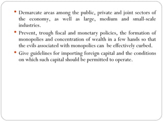 Demarcate areas among the public, private and joint sectors of the economy, as well as large, medium and small-scale industries. Prevent, trough fiscal and monetary policies, the formation of monopolies and concentration of wealth in a few hands so that the evils associated with monopolies can  be effectively curbed. Give guidelines for importing foreign capital and the conditions on which such capital should be permitted to operate. 