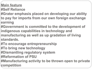 Main feature #Self Reliance #Grater emphasis placed on developing our ability to pay for imports from our own foreign exchange earning #Government is committed to the development of indigenous capabilities in technology and manufacturing as well as up gradation of living standards. #To encourage entrepreneurship  #To bring new technology #Dismantling regulatory system  #Reformation of PSU #Manufacturing activity to be thrown open to private competition 