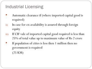 Industrial Licensing Automatic clearance if (where imported capital good is required) In case for-ex availability is assured through foreign equity If CIF vale of imported capital good required is less than 25% of total value up to maximum value of Rs 2 crore If population of cities is less then 1 million then no government is required (25 KM) 