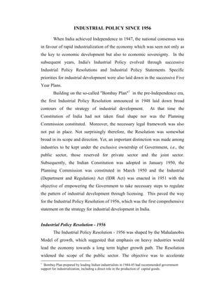 INDUSTRIAL POLICY SINCE 1956
When India achieved Independence in 1947, the national consensus was
in favour of rapid industrialization of the economy which was seen not only as
the key to economic development but also to economic sovereignty. In the
subsequent years, India's Industrial Policy evolved through successive
Industrial Policy Resolutions and Industrial Policy Statements. Specific
priorities for industrial development were also laid down in the successive Five
Year Plans.
Building on the so-called "Bombay Plan"1
in the pre-Independence era,
the first Industrial Policy Resolution announced in 1948 laid down broad
contours of the strategy of industrial development. At that time the
Constitution of India had not taken final shape nor was the Planning
Commission constituted. Moreover, the necessary legal framework was also
not put in place. Not surprisingly therefore, the Resolution was somewhat
broad in its scope and direction. Yet, an important distinction was made among
industries to be kept under the exclusive ownership of Government, i.e., the
public sector, those reserved for private sector and the joint sector.
Subsequently, the Indian Constitution was adopted in January 1950, the
Planning Commission was constituted in March 1950 and the Industrial
(Department and Regulation) Act (IDR Act) was enacted in 1951 with the
objective of empowering the Government to take necessary steps to regulate
the pattern of industrial development through licensing. This paved the way
for the Industrial Policy Resolution of 1956, which was the first comprehensive
statement on the strategy for industrial development in India.
Industrial Policy Resolution - 1956
The Industrial Policy Resolution - 1956 was shaped by the Mahalanobis
Model of growth, which suggested that emphasis on heavy industries would
lead the economy towards a long term higher growth path. The Resolution
widened the scope of the public sector. The objective was to accelerate
1
Bombay Plan prepared by leading Indian industrialists in 1944-45 had recommended government
support for industrialization, including a direct role in the production of capital goods.
 