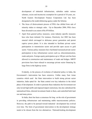10
development of industrial infrastructure, subsidies under various
schemes, excise and income-tax exemption for a period of 10 years, etc.
North Eastern Development Finance Corporation Ltd. has been
designated as the nodal disbursing agency under the Scheme.
• The focus of disinvestment process of PSUs has shifted from sale of
minority stakes to strategic sales. Up to December 2004, PSUs have
been divested to an extent of Rs.478 billion.
• Apart from general policy measures, some industry specific measures
have also been initiated. For instance, Electricity Act 2003 has been
enacted which envisaged to delicense power generation and permit
captive power plants. It is also intended to facilitate private sector
participation in transmission sector and provide open access to grid
sector. Various policy measures have facilitated increased private sector
participation in key infrastructure sectors such as, telecommunication,
roads and ports. Foreign equity participation up to 100 per cent has been
allowed in construction and maintenance of roads and bridges. MRTP
provisions have been relaxed to encourage private sector financing by
large firms in the highway sector.
Evidently, in the process of evolution of industrial policy in India, the
Government’s intervention has been extensive. Unlike many East Asian
countries which used the State intervention to build strong private sector
industries, India opted for the State control over key industries in the initial
phase of development. In order to promote these industries the Government not
only levied high tariffs and imposed import restrictions, but also subsidized the
nationalized firms, directed investment funds to them, and controlled both land
use and many prices.
In India, there has been a consensus for long on the role of government
in providing infrastructure and maintaining stable macroeconomic policies.
However, the path to be pursued toward industrial development has evolved
over time. The form of government intervention in the development strategy
needs to be chosen from the two alternatives: ‘Outward-looking development
 