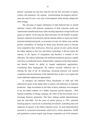 11
policies’ encourage not only free trade but also the free movement of capital,
workers and enterprises. By contrast, ‘inward-looking development policies’
stress the need for one’s own style of development. India initially adopted the
latter strategy.
The advocates of import substitution in India believed that we should
substitute imports with domestic production of both consumer goods and
sophisticated manufactured items while ensuring imposition of high tariffs and
quotas on imports. In the long run, these advocates cite the benefits of greater
domestic industrial diversification and the ultimate ability to export previously
protected manufactured goods, as economies of scale, low labour costs, and the
positive externalities of learning by doing cause domestic prices to become
more competitive than world prices. However, pursuit of such a policy forced
the Indian industry to have low and inferior technology. It did not expose the
industry to the rigours of competition and therefore it resulted in low
efficiency. The inferior technology and inefficient production practices coupled
with focus on traditional sectors choked further expansion of the India industry
and thereby limited its ability to expand employment opportunities.
Considering these inadequacies, the reforms currently underway aim at
infusing the state of the art technology, increasing domestic and external
competition and diversification of the industrial base so that it can expand and
create additional employment opportunities.
In retrospect, the Industrial Policy Resolutions of 1948 and 1956
reflected the desire of the Indian State to achieve self sufficiency in industrial
production. Huge investments by the State in heavy industries were designed
to put the Indian industry on a higher long-term growth trajectory. With
limited availability of foreign exchange, the effort of the Government was to
encourage domestic production. This basic strategy guided industrialization
until the mid-1980s. Till the onset of reform process in 1991, industrial
licensing played a crucial role in channeling investments, controlling entry and
expansion of capacity in the Indian industrial sector. As such industrialization
occurred in a protected environment, which led to various distortions. Tariffs
and quantitative controls largely kept foreign competition out of the domestic
 