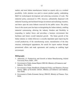 12
market, and most Indian manufacturers looked on exports only as a residual
possibility. Little attention was paid to ensure product quality, undertaking
R&D for technological development and achieving economies of scale. The
industrial policy announced in 1991, however, substantially dispensed with
industrial licensing and facilitated foreign investment and technology transfers,
and threw open the areas hitherto reserved for the public sector. The policy
focus in the recent years has been on deregulating the Indian industry, enabling
industrial restructuring, allowing the industry freedom and flexibility in
responding to market forces and providing a business environment that
facilitates and fosters overall industrial growth. The future growth of the
Indian industry as widely believed, is crucially dependent upon improving the
overall productivity of the manufacturing sector, rationalisation of the duty
structure, technological upgradation, the search for export markets through
promotional efforts and trade agreements and creating an enabling legal
environment.
Bibliography
1. Ahluwalia, I.J. Productivity and Growth in Indian Manufacturing, Oxford
University Press, Delhi , 1991.
2. Government of India Annual Report 2003-04, Ministry of Commerce and
Industry. New Delhi.
3. Government of India Handbook of Industrial Policy and Statistics (Various
Issues), Office of Economic Adviser, Ministry of Commerce and Industry.
New Delhi.
4. Government of India Economic Survey 2004-05, Ministry of Finance. New
Delhi
 