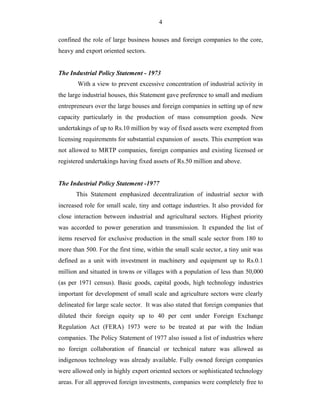 4
confined the role of large business houses and foreign companies to the core,
heavy and export oriented sectors.
The Industrial Policy Statement - 1973
With a view to prevent excessive concentration of industrial activity in
the large industrial houses, this Statement gave preference to small and medium
entrepreneurs over the large houses and foreign companies in setting up of new
capacity particularly in the production of mass consumption goods. New
undertakings of up to Rs.10 million by way of fixed assets were exempted from
licensing requirements for substantial expansion of assets. This exemption was
not allowed to MRTP companies, foreign companies and existing licensed or
registered undertakings having fixed assets of Rs.50 million and above.
The Industrial Policy Statement -1977
This Statement emphasized decentralization of industrial sector with
increased role for small scale, tiny and cottage industries. It also provided for
close interaction between industrial and agricultural sectors. Highest priority
was accorded to power generation and transmission. It expanded the list of
items reserved for exclusive production in the small scale sector from 180 to
more than 500. For the first time, within the small scale sector, a tiny unit was
defined as a unit with investment in machinery and equipment up to Rs.0.1
million and situated in towns or villages with a population of less than 50,000
(as per 1971 census). Basic goods, capital goods, high technology industries
important for development of small scale and agriculture sectors were clearly
delineated for large scale sector. It was also stated that foreign companies that
diluted their foreign equity up to 40 per cent under Foreign Exchange
Regulation Act (FERA) 1973 were to be treated at par with the Indian
companies. The Policy Statement of 1977 also issued a list of industries where
no foreign collaboration of financial or technical nature was allowed as
indigenous technology was already available. Fully owned foreign companies
were allowed only in highly export oriented sectors or sophisticated technology
areas. For all approved foreign investments, companies were completely free to
 