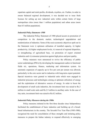 5
repatriate capital and remit profits, dividends, royalties, etc. Further, in order to
ensure balanced regional development, it was decided not to issue fresh
licenses for setting up new industrial units within certain limits of large
metropolitan cities (more than 1 million population) and urban areas (more
than 0.5 million population).
Industrial Policy Statement -1980
The industrial Policy Statement of 1980 placed accent on promotion of
competition in the domestic market, technological upgradatrion and
modernization of industries. Some of the socio-economic objectives spelt out in
the Statement were i) optimum utilisation of installed capacity, ii) higher
productivity, iii) higher employment levels, iv) removal of regional disparities,
v) strengthening of agricultural base, vi) promotion of export oriented
industries and vi) consumer protection against high prices and poor quality.
Policy measures were announced to revive the efficiency of public
sector undertakings (PSUs) by developing the management cadres in functional
fields viz., operations, finance, marketing and information system. An
automatic expansion of capacity up to five per cent per annum was allowed,
particularly in the core sector and in industries with long-term export potential.
Special incentives were granted to industrial units which were engaged in
industrial processes and technologies aiming at optimum utilization of energy
and the exploitation of alternative sources of energy. In order to boost the
development of small scale industries, the investment limit was raised to Rs.2
million in small scale units and Rs.2.5 million in ancillary units. In the case of
tiny units, investment limit was raised to Rs.0.2 million.
Industrial Policy Measures during the 1980s
Policy measures initiated in the first three decades since Independence
facilitated the establishment of basic industries and building up of a broad-
based infrastructure in the country. The Seventh Five Year Plan (1985-1900),
recognized the need for consolidation of these strengths and initiating policy
measures to prepare the Indian industry to respond effectively to emerging
 