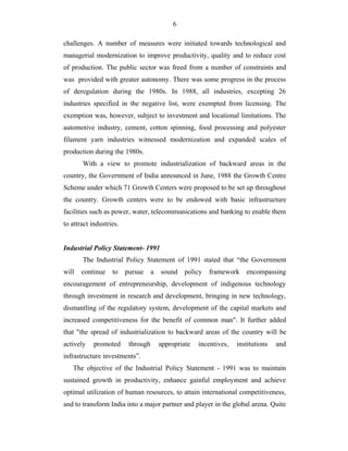 6
challenges. A number of measures were initiated towards technological and
managerial modernization to improve productivity, quality and to reduce cost
of production. The public sector was freed from a number of constraints and
was provided with greater autonomy. There was some progress in the process
of deregulation during the 1980s. In 1988, all industries, excepting 26
industries specified in the negative list, were exempted from licensing. The
exemption was, however, subject to investment and locational limitations. The
automotive industry, cement, cotton spinning, food processing and polyester
filament yarn industries witnessed modernization and expanded scales of
production during the 1980s.
With a view to promote industrialization of backward areas in the
country, the Government of India announced in June, 1988 the Growth Centre
Scheme under which 71 Growth Centers were proposed to be set up throughout
the country. Growth centers were to be endowed with basic infrastructure
facilities such as power, water, telecommunications and banking to enable them
to attract industries.
Industrial Policy Statement- 1991
The Industrial Policy Statement of 1991 stated that “the Government
will continue to pursue a sound policy framework encompassing
encouragement of entrepreneurship, development of indigenous technology
through investment in research and development, bringing in new technology,
dismantling of the regulatory system, development of the capital markets and
increased competitiveness for the benefit of common man". It further added
that "the spread of industrialization to backward areas of the country will be
actively promoted through appropriate incentives, institutions and
infrastructure investments”.
The objective of the Industrial Policy Statement - 1991 was to maintain
sustained growth in productivity, enhance gainful employment and achieve
optimal utilization of human resources, to attain international competitiveness,
and to transform India into a major partner and player in the global arena. Quite
 