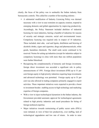 7
clearly, the focus of the policy was to unshackle the Indian industry from
bureaucratic controls. This called for a number of far-reaching reforms :
• A substantial modification of Industry Licencing Policy was deemed
necessary with a view to ease restraints on capacity creation, respond to
emerging domestic and global opportunities by improving productivity.
Accordingly, the Policy Statement included abolition of industrial
licensing for most industries, barring a handful of industries for reasons
of security and strategic concerns, social and environmental issues.
Compulsory licencing was required only in respect of 18 industries.
These included, inter alia, coal and lignite, distillation and brewing of
alcoholic drinks, cigars and cigarettes, drugs and pharmaceuticals, white
goods, hazardous chemicals. The small scale sector continued to be
reserved. Norms for setting up industries (except for industries subject to
compulsory licensing) in cities with more than one million population
were further liberalised.
• Recognising the complementarily of domestic and foreign investment,
foreign direct investment was accorded a significant role in policy
announcements of 1991. Foreign direct investment (FDI) up to 51 per
cent foreign equity in high priority industries requiring large investments
and advanced technology was permitted. Foreign equity up to 51 per
cent was also allowed in trading companies primarily engaged in export
activities. These important initiatives were expected to provide a boost
to investment besides enabling access to high technology and marketing
expertise of foreign companies.
• With a view to inject technological dynamism in the Indian industry, the
Government provided automatic approval for technological agreements
related to high priority industries and eased procedures for hiring of
foreign technical expertise.
• Major initiatives towards restructuring of public sector units (PSUs)
were initiated, in view of their low productivity, over staffing, lack of
technological upgradation and low rate of return. In order to raise
 