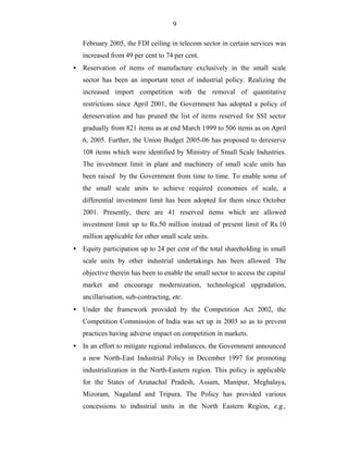 9
February 2005, the FDI ceiling in telecom sector in certain services was
increased from 49 per cent to 74 per cent.
• Reservation of items of manufacture exclusively in the small scale
sector has been an important tenet of industrial policy. Realizing the
increased import competition with the removal of quantitative
restrictions since April 2001, the Government has adopted a policy of
dereservation and has pruned the list of items reserved for SSI sector
gradually from 821 items as at end March 1999 to 506 items as on April
6, 2005. Further, the Union Budget 2005-06 has proposed to dereserve
108 items which were identified by Ministry of Small Scale Industries.
The investment limit in plant and machinery of small scale units has
been raised by the Government from time to time. To enable some of
the small scale units to achieve required economies of scale, a
differential investment limit has been adopted for them since October
2001. Presently, there are 41 reserved items which are allowed
investment limit up to Rs.50 million instead of present limit of Rs.10
million applicable for other small scale units.
• Equity participation up to 24 per cent of the total shareholding in small
scale units by other industrial undertakings has been allowed. The
objective therein has been to enable the small sector to access the capital
market and encourage modernization, technological upgradation,
ancillarisation, sub-contracting, etc.
• Under the framework provided by the Competition Act 2002, the
Competition Commission of India was set up in 2003 so as to prevent
practices having adverse impact on competition in markets.
• In an effort to mitigate regional imbalances, the Government announced
a new North-East Industrial Policy in December 1997 for promoting
industrialization in the North-Eastern region. This policy is applicable
for the States of Arunachal Pradesh, Assam, Manipur, Meghalaya,
Mizoram, Nagaland and Tripura. The Policy has provided various
concessions to industrial units in the North Eastern Region, e.g.,
 