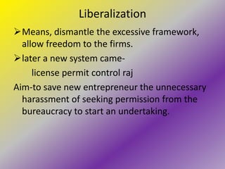 Liberalization
Means, dismantle the excessive framework,
  allow freedom to the firms.
later a new system came-
     license permit control raj
Aim-to save new entrepreneur the unnecessary
  harassment of seeking permission from the
  bureaucracy to start an undertaking.
 