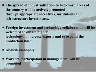  The spread of industrialization to backward areas of
the country will be actively promoted
through appropriate incentives, institutions and
infrastructure investments.
 Foreign investment and technology collaboration will be
welcomed to obtain higher
technology, to increase exports and to expand the
production base.
 Abolish monopoly
 Workers’ participation in management will be
promoted
 