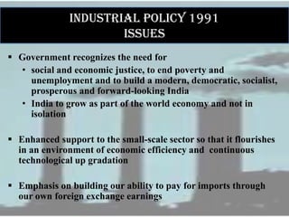 INDUSTRIAL POLICY 1991
ISSUES
 Government recognizes the need for
• social and economic justice, to end poverty and
unemployment and to build a modern, democratic, socialist,
prosperous and forward-looking India
• India to grow as part of the world economy and not in
isolation
 Enhanced support to the small-scale sector so that it flourishes
in an environment of economic efficiency and continuous
technological up gradation
 Emphasis on building our ability to pay for imports through
our own foreign exchange earnings
 