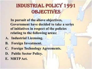 INDUSTRIAL POLICY 1991
OBJECTIVES
In pursuit of the above objectives,
Government have decided to take a series
of initiatives in respect of the policies
relating to the following areas:
A. Industrial Licensing.
B. Foreign Investment.
C. Foreign Technology Agreements.
D. Public Sector Policy.
E. MRTPAct.
 