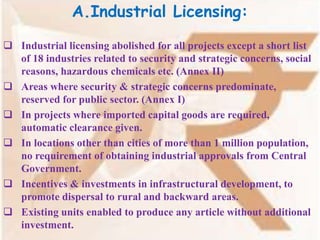 A.Industrial Licensing:
 Industrial licensing abolished for all projects except a short list
of 18 industries related to security and strategic concerns, social
reasons, hazardous chemicals etc. (Annex II)
 Areas where security & strategic concerns predominate,
reserved for public sector. (Annex I)
 In projects where imported capital goods are required,
automatic clearance given.
 In locations other than cities of more than 1 million population,
no requirement of obtaining industrial approvals from Central
Government.
 Incentives & investments in infrastructural development, to
promote dispersal to rural and backward areas.
 Existing units enabled to produce any article without additional
investment.
 