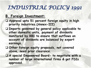 INDUSTRIAL POLICY 1991
B. Foreign Investment:
 Approval upto 51 percent foreign equity in high
priority industries.(Annex-III)
 Imports governed by general policy applicable to
other domestic units, payment of dividents
monitored by RBI to ensure that outflows on
account of dividents are balanced by export
earnings.
 Other foreign equity proposals, not covered
above, need prior clearance.
 A special Empowered Board- to negotiate with a
number of large international firms & get FDIs
approved.
 