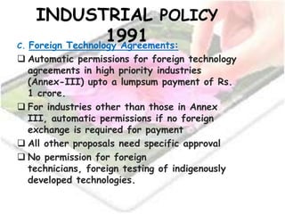 INDUSTRIAL POLICY
1991C. Foreign Technology Agreements:
 Automatic permissions for foreign technology
agreements in high priority industries
(Annex-III) upto a lumpsum payment of Rs.
1 crore.
 For industries other than those in Annex
III, automatic permissions if no foreign
exchange is required for payment
 All other proposals need specific approval
 No permission for foreign
technicians, foreign testing of indigenously
developed technologies.
 