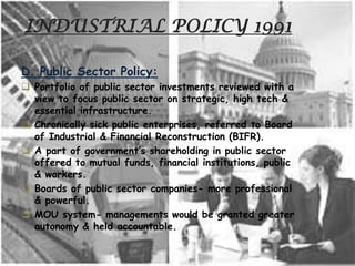 INDUSTRIAL POLICY 1991
D. Public Sector Policy:
 Portfolio of public sector investments reviewed with a
view to focus public sector on strategic, high tech &
essential infrastructure.
 Chronically sick public enterprises, referred to Board
of Industrial & Financial Reconstruction (BIFR).
 A part of government’s shareholding in public sector
offered to mutual funds, financial institutions, public
& workers.
 Boards of public sector companies- more professional
& powerful.
 MOU system- managements would be granted greater
autonomy & held accountable.
 