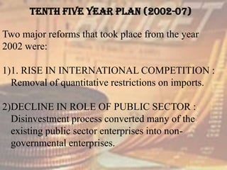 TENTH FIVE YEAR PLAN (2002-07)
Two major reforms that took place from the year
2002 were:
1)1. RISE IN INTERNATIONAL COMPETITION :
Removal of quantitative restrictions on imports.
2)DECLINE IN ROLE OF PUBLIC SECTOR :
Disinvestment process converted many of the
existing public sector enterprises into non-
governmental enterprises.
 