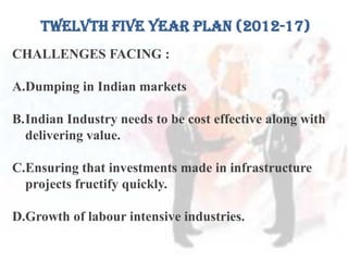 TWELVTH FIVE YEAR PLAN (2012-17)
CHALLENGES FACING :
A.Dumping in Indian markets
B.Indian Industry needs to be cost effective along with
delivering value.
C.Ensuring that investments made in infrastructure
projects fructify quickly.
D.Growth of labour intensive industries.
 