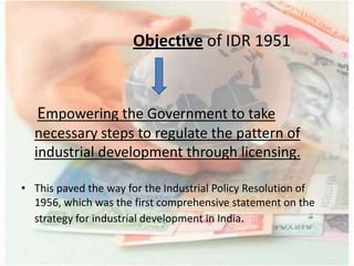 Objective of IDR 1951
Empowering the Government to take
necessary steps to regulate the pattern of
industrial development through licensing.
• This paved the way for the Industrial Policy Resolution of
1956, which was the first comprehensive statement on the
strategy for industrial development in India.
 