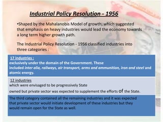 •Shaped by the Mahalanobis Model of growth, which suggested
that emphasis on heavy industries would lead the economy towards
a long term higher growth path.
The Industrial Policy Resolution - 1956 classified industries into
three categories :
Industrial Policy Resolution - 1956
17 industries :
exclusively under the domain of the Government. These
included inter alia, railways, air transport, arms and ammunition, iron and steel and
atomic energy.
12 industries
which were envisaged to be progressively State
owned but private sector was expected to supplement the efforts of the State.
The third category contained all the remaining industries and it was expected
that private sector would initiate development of these industries but they
would remain open for the State as well.
 