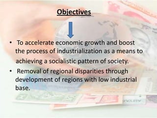 Objectives
• To accelerate economic growth and boost
the process of industrialization as a means to
achieving a socialistic pattern of society.
• Removal of regional disparities through
development of regions with low industrial
base.
 