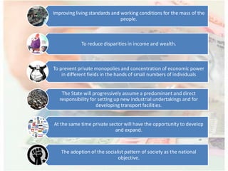 Improving living standards and working conditions for the mass of the
people.
To reduce disparities in income and wealth.
To prevent private monopolies and concentration of economic power
in different fields in the hands of small numbers of individuals
The State will progressively assume a predominant and direct
responsibility for setting up new industrial undertakings and for
developing transport facilities.
At the same time private sector will have the opportunity to develop
and expand.
The adoption of the socialist pattern of society as the national
objective.
 