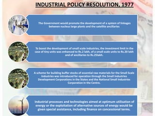The Government would promote the development of a system of linkages
between nucleus large plants and the satellite ancillaries
To boost the development of small scale industries, the investment limit in the
case of tiny units was enhanced to Rs.2 lakh, of a small scale units to Rs.20 lakh
and of ancillaries to Rs.25lakh.
A scheme for building buffer stocks of essential raw materials for the Small Scale
Industries was introduced for operation through the Small Industries
Development Corporations in the States and the National Small Industries
Corporation in the Centre.
Industrial processes and technologies aimed at optimum utilisation of
energy or the exploitation of alternative sources of energy would be
given special assistance, including finance on concessional terms.
INDUSTRIAL POLICY RESOLUTION, 1977
 