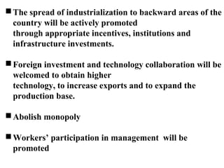 The spread of industrialization to backward areas of the
country will be actively promoted
through appropriate incentives, institutions and
infrastructure investments.
Foreign investment and technology collaboration will be
welcomed to obtain higher
technology, to increase exports and to expand the
production base.
Abolish monopoly
Workers’ participation in management will be
promoted
 