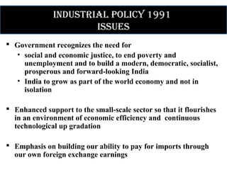 IndustrIal polIcy 1991
Issues
 Government recognizes the need for
• social and economic justice, to end poverty and
unemployment and to build a modern, democratic, socialist,
prosperous and forward-looking India
• India to grow as part of the world economy and not in
isolation
 Enhanced support to the small-scale sector so that it flourishes
in an environment of economic efficiency and continuous
technological up gradation
 Emphasis on building our ability to pay for imports through
our own foreign exchange earnings
 
