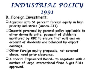 INDUSTRIAL POLICY
1991
B. Foreign Investment:
 Approval upto 51 percent foreign equity in high
priority industries.(Annex-III)
 Imports governed by general policy applicable to
other domestic units, payment of dividents
monitored by RBI to ensure that outflows on
account of dividents are balanced by export
earnings.
 Other foreign equity proposals, not covered
above, need prior clearance.
 A special Empowered Board- to negotiate with a
number of large international firms & get FDIs
approved.
 