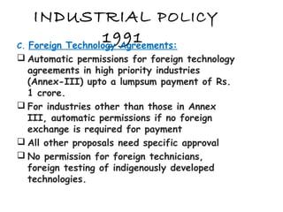 INDUSTRIAL POLICY
1991C. Foreign Technology Agreements:
 Automatic permissions for foreign technology
agreements in high priority industries
(Annex-III) upto a lumpsum payment of Rs.
1 crore.
 For industries other than those in Annex
III, automatic permissions if no foreign
exchange is required for payment
 All other proposals need specific approval
 No permission for foreign technicians,
foreign testing of indigenously developed
technologies.
 