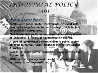INDUSTRIAL POLICY
1991
D. Public Sector Policy:
 Portfolio of public sector investments reviewed with a
view to focus public sector on strategic, high tech &
essential infrastructure.
 Chronically sick public enterprises, referred to Board
of Industrial & Financial Reconstruction (BIFR).
 A part of government’s shareholding in public sector
offered to mutual funds, financial institutions, public
& workers.
 Boards of public sector companies- more professional
& powerful.
 MOU system- managements would be granted greater
autonomy & held accountable.
 