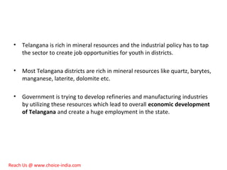 • Telangana is rich in mineral resources and the industrial policy has to tap
the sector to create job opportunities for youth in districts.
• Most Telangana districts are rich in mineral resources like quartz, barytes,
manganese, laterite, dolomite etc.
• Government is trying to develop refineries and manufacturing industries
by utilizing these resources which lead to overall economic development
of Telangana and create a huge employment in the state.
Reach Us @ www.choice-india.com
 