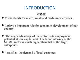 INTRODUCTION
MSME
Msme stands for micro, small and medium enterprises.
It plays a important role for economic development of our
country.
 The major advantage of the sector is its employment
potential at low capital cost. The labor intensity of the
MSME sector is much higher than that of the large
enterprises.
it satisfies the demand of local customer.
 