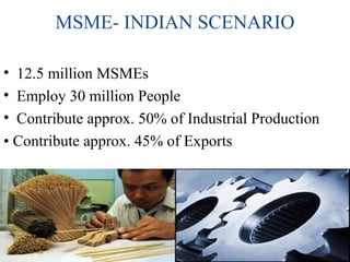 MSME- INDIAN SCENARIO
• 12.5 million MSMEs
• Employ 30 million People
• Contribute approx. 50% of Industrial Production
• Contribute approx. 45% of Exports
 