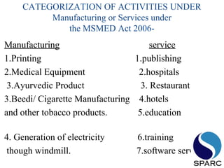 CATEGORIZATION OF ACTIVITIES UNDER
Manufacturing or Services under
the MSMED Act 2006-
Manufacturing service
1.Printing 1.publishing
2.Medical Equipment 2.hospitals
3.Ayurvedic Product 3. Restaurant
3.Beedi/ Cigarette Manufacturing 4.hotels
and other tobacco products. 5.education
4. Generation of electricity 6.training
though windmill. 7.software service
 