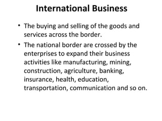 International Business
• The buying and selling of the goods and
services across the border.
• The national border are crossed by the
enterprises to expand their business
activities like manufacturing, mining,
construction, agriculture, banking,
insurance, health, education,
transportation, communication and so on.
 