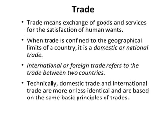 Trade
• Trade means exchange of goods and services
for the satisfaction of human wants.
• When trade is confined to the geographical
limits of a country, it is a domestic or national
trade.
• International or foreign trade refers to the
trade between two countries.
• Technically, domestic trade and International
trade are more or less identical and are based
on the same basic principles of trades.
 