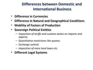 Differences between Domestic and
International Business
• Difference in Currencies
• Difference in Natural and Geographical Conditions
• Mobility of Factors of Production
• Sovereign Political Entities
– Imposition of tariffs and customs duties on imports and
exports;
– Quantitative restrictions like quotas;
– Exchange control;
– Imposition of more local taxes etc.
• Different Legal Systems
 
