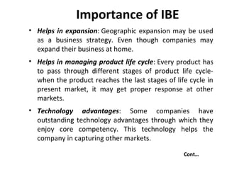 Importance of IBE
• Helps in expansion: Geographic expansion may be used
as a business strategy. Even though companies may
expand their business at home.
• Helps in managing product life cycle: Every product has
to pass through different stages of product life cycle-
when the product reaches the last stages of life cycle in
present market, it may get proper response at other
markets.
• Technology advantages: Some companies have
outstanding technology advantages through which they
enjoy core competency. This technology helps the
company in capturing other markets.
Cont…
 