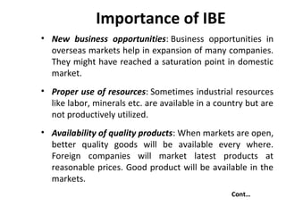 Importance of IBE
• New business opportunities: Business opportunities in
overseas markets help in expansion of many companies.
They might have reached a saturation point in domestic
market.
• Proper use of resources: Sometimes industrial resources
like labor, minerals etc. are available in a country but are
not productively utilized.
• Availability of quality products: When markets are open,
better quality goods will be available every where.
Foreign companies will market latest products at
reasonable prices. Good product will be available in the
markets.
Cont…
 