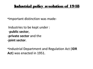 •Important distinction was made-
Industries to be kept under :
-public sector,
-private sector and the
-joint sector.
•Industrial Department and Regulation Act (IDR
Act) was enacted in 1951.
Industrial policy resolution of 1948
 