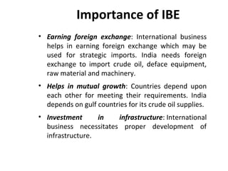 Importance of IBE
• Earning foreign exchange: International business
helps in earning foreign exchange which may be
used for strategic imports. India needs foreign
exchange to import crude oil, deface equipment,
raw material and machinery.
• Helps in mutual growth: Countries depend upon
each other for meeting their requirements. India
depends on gulf countries for its crude oil supplies.
• Investment in infrastructure: International
business necessitates proper development of
infrastructure.
 