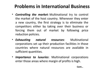 Problems in International Business
• Controlling the market: Multinational try to control
the market of the host country. Whenever they enter
a new country, the first strategy is to eliminate the
competitors either by taking over their business or
forcing them out of market by following price
reduction policies.
• Exhausting natural resources: Multinational
corporations set up their production facilities in those
countries where natural resources are available in
sufficient quantities.
• Importance to luxuries: Multinational corporations
enter those areas where margin of profits is high.
Cont…
 