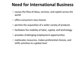 Need for International Business
– causes the flow of ideas, services, and capital across the
world
– offers consumers new choices
– permits the acquisition of a wider variety of products
– facilitates the mobility of labor, capital, and technology
– provides challenging employment opportunities
– reallocates resources, makes preferential choices, and
shifts activities to a global level
 