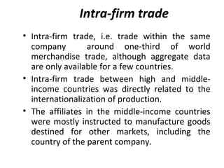 Intra-firm trade
• Intra-firm trade, i.e. trade within the same
company around one-third of world
merchandise trade, although aggregate data
are only available for a few countries.
• Intra-firm trade between high and middle-
income countries was directly related to the
internationalization of production.
• The affiliates in the middle-income countries
were mostly instructed to manufacture goods
destined for other markets, including the
country of the parent company.
 