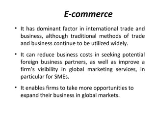 E-commerce
• It has dominant factor in international trade and
business, although traditional methods of trade
and business continue to be utilized widely.
• It can reduce business costs in seeking potential
foreign business partners, as well as improve a
firm’s visibility in global marketing services, in
particular for SMEs.
• It enables firms to take more opportunities to
expand their business in global markets.
 